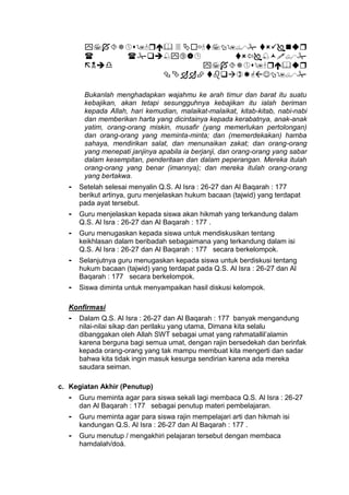 



Bukanlah menghadapkan wajahmu ke arah timur dan barat itu suatu
kebajikan, akan tetapi sesungguhnya kebajikan itu ialah beriman
kepada Allah, hari kemudian, malaikat-malaikat, kitab-kitab, nabi-nabi
dan memberikan harta yang dicintainya kepada kerabatnya, anak-anak
yatim, orang-orang miskin, musafir (yang memerlukan pertolongan)
dan orang-orang yang meminta-minta; dan (memerdekakan) hamba
sahaya, mendirikan salat, dan menunaikan zakat; dan orang-orang
yang menepati janjinya apabila ia berjanji, dan orang-orang yang sabar
dalam kesempitan, penderitaan dan dalam peperangan. Mereka itulah
orang-orang yang benar (imannya); dan mereka itulah orang-orang
yang bertakwa.
- Setelah selesai menyalin Q.S. Al Isra : 26-27 dan Al Baqarah : 177
berikut artinya, guru menjelaskan hukum bacaan (tajwid) yang terdapat
pada ayat tersebut.
- Guru menjelaskan kepada siswa akan hikmah yang terkandung dalam
Q.S. Al Isra : 26-27 dan Al Baqarah : 177 .
- Guru menugaskan kepada siswa untuk mendiskusikan tentang
keikhlasan dalam beribadah sebagaimana yang terkandung dalam isi
Q.S. Al Isra : 26-27 dan Al Baqarah : 177 secara berkelompok.
- Selanjutnya guru menugaskan kepada siswa untuk berdiskusi tentang
hukum bacaan (tajwid) yang terdapat pada Q.S. Al Isra : 26-27 dan Al
Baqarah : 177 secara berkelompok.
- Siswa diminta untuk menyampaikan hasil diskusi kelompok.
Konfirmasi
- Dalam Q.S. Al Isra : 26-27 dan Al Baqarah : 177 banyak mengandung
nilai-nilai sikap dan perilaku yang utama, Dimana kita selalu
dibanggakan oleh Allah SWT sebagai umat yang rahmatallil’alamin
karena berguna bagi semua umat, dengan rajin bersedekah dan berinfak
kepada orang-orang yang tak mampu membuat kita mengerti dan sadar
bahwa kita tidak ingin masuk kesurga sendirian karena ada mereka
saudara seiman.
c. Kegiatan Akhir (Penutup)
- Guru meminta agar para siswa sekali lagi membaca Q.S. Al Isra : 26-27
dan Al Baqarah : 177 sebagai penutup materi pembelajaran.
- Guru meminta agar para siswa rajin mempelajari arti dan hikmah isi
kandungan Q.S. Al Isra : 26-27 dan Al Baqarah : 177 .
- Guru menutup / mengakhiri pelajaran tersebut dengan membaca
hamdalah/doá.
 