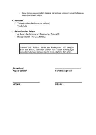 - Guru mengucapkan salam kepada para siswa sebelum keluar kelas dan
siswa menjawab salam.
H. Penilaian
 Tes perbuatan (Performance Individu)
 Tes tertulis
I. Bahan/Sumber Belajar
 Al Quran dan terjemahan Departemen Agama RI
 Buku pelajaran PAI SMA kelas 2
Salinlah Q.S. Al Isra : 26-27 dan Al Baqarah : 177 dengan
baik dan benar, kemudian artikan dan carilah kalimat/ayat
yang berhubungan dengan tajwid: ikhfa, idgham, dan izhar.
Mengetahui
Kepala Sekolah
_________________________
NIP/NIK:
.............. , ...............................
Guru Bidang Studi
_________________________
NIP/NIK:
 