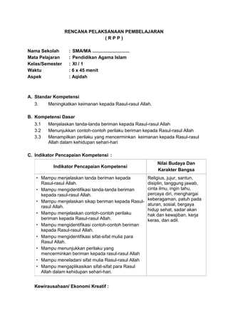 RENCANA PELAKSANAAN PEMBELAJARAN
( R P P )
Nama Sekolah : SMA/MA .............................
Mata Pelajaran : Pendidikan Agama Islam
Kelas/Semester : XI / 1
Waktu : 6 x 45 menit
Aspek : Aqidah
A. Standar Kompetensi
3. Meningkatkan keimanan kepada Rasul-rasul Allah.
B. Kompetensi Dasar
3.1 Menjelaskan tanda-tanda beriman kepada Rasul-rasul Allah
3.2 Menunjukkan contoh-contoh perilaku beriman kepada Rasul-rasul Allah
3.3 Menampilkan perilaku yang mencerminkan keimanan kepada Rasul-rasul
Allah dalam kehidupan sehari-hari
C. Indikator Pencapaian Kompetensi :
Indikator Pencapaian Kompetensi
Nilai Budaya Dan
Karakter Bangsa
 Mampu menjelaskan tanda beriman kepada
Rasul-rasul Allah.
 Mampu mengidentifikasi tanda-tanda beriman
kepada rasul-rasul Allah.
 Mampu menjelaskan sikap beriman kepada Rasul-
rasul Allah.
 Mampu menjelaskan contoh-contoh perilaku
beriman kepada Rasul-rasul Allah.
 Mampu mengidentifikasi contoh-contoh beriman
kepada Rasul-rasul Allah.
 Mampu mengidentifikasi sifat-sifat mulia para
Rasul Allah.
 Mampu menunjukkan perilaku yang
mencerminkan beriman kepada rasul-rasul Allah
 Mampu meneladani sifat mulia Rasul-rasul Allah
 Mampu mengaplikasikan sifat-sifat para Rasul
Allah dalam kehidupan sehari-hari.
Religius, jujur, santun,
disiplin, tanggung jawab,
cinta ilmu, ingin tahu,
percaya diri, menghargai
keberagaman, patuh pada
aturan, sosial, bergaya
hidup sehat, sadar akan
hak dan kewajiban, kerja
keras, dan adil.
Kewirausahaan/ Ekonomi Kreatif :
 