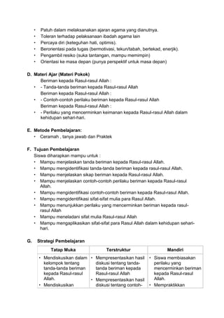  Patuh dalam melaksanakan ajaran agama yang dianutnya.
 Toleran terhadap pelaksanaan ibadah agama lain
 Percaya diri (keteguhan hati, optimis).
 Berorientasi pada tugas (bermotivasi, tekun/tabah, bertekad, enerjik).
 Pengambil resiko (suka tantangan, mampu memimpin)
 Orientasi ke masa depan (punya perspektif untuk masa depan)
D. Materi Ajar (Materi Pokok)
Beriman kepada Rasul-rasul Allah :
 - Tanda-tanda beriman kepada Rasul-rasul Allah
Beriman kepada Rasul-rasul Allah :
 - Contoh-contoh perilaku beriman kepada Rasul-rasul Allah
Beriman kepada Rasul-rasul Allah :
 - Perilaku yang mencerminkan keimanan kepada Rasul-rasul Allah dalam
kehidupan sehari-hari.
E. Metode Pembelajaran:
 Ceramah , tanya jawab dan Praktek
F. Tujuan Pembelajaran
Siswa diharapkan mampu untuk :
 Mampu menjelaskan tanda beriman kepada Rasul-rasul Allah.
 Mampu mengidentifikasi tanda-tanda beriman kepada rasul-rasul Allah.
 Mampu menjelaskan sikap beriman kepada Rasul-rasul Allah.
 Mampu menjelaskan contoh-contoh perilaku beriman kepada Rasul-rasul
Allah.
 Mampu mengidentifikasi contoh-contoh beriman kepada Rasul-rasul Allah.
 Mampu mengidentifikasi sifat-sifat mulia para Rasul Allah.
 Mampu menunjukkan perilaku yang mencerminkan beriman kepada rasul-
rasul Allah
 Mampu meneladani sifat mulia Rasul-rasul Allah
 Mampu mengaplikasikan sifat-sifat para Rasul Allah dalam kehidupan sehari-
hari.
G. Strategi Pembelajaran
Tatap Muka Terstruktur Mandiri
 Mendiskusikan dalam
kelompok tentang
tanda-tanda beriman
kepada Rasul-rasul
Allah.
 Mendiskusikan
 Mempresentasikan hasil
diskusi tentang tanda-
tanda beriman kepada
Rasul-rasul Allah
 Mempresentasikan hasil
diskusi tentang contoh-
 Siswa membiasakan
perilaku yang
mencerminkan beriman
kepada Rasul-rasul
Allah.
 Mempraktikkan
 