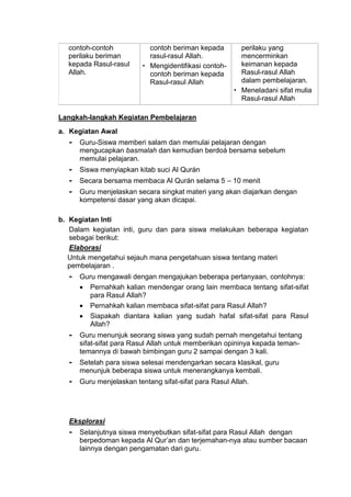 contoh-contoh
perilaku beriman
kepada Rasul-rasul
Allah.
contoh beriman kepada
rasul-rasul Allah.
 Mengidentifikasi contoh-
contoh beriman kepada
Rasul-rasul Allah
perilaku yang
mencerminkan
keimanan kepada
Rasul-rasul Allah
dalam pembelajaran.
 Meneladani sifat mulia
Rasul-rasul Allah
Langkah-langkah Kegiatan Pembelajaran
a. Kegiatan Awal
- Guru-Siswa memberi salam dan memulai pelajaran dengan
mengucapkan basmalah dan kemudian berdoá bersama sebelum
memulai pelajaran.
- Siswa menyiapkan kitab suci Al Qurán
- Secara bersama membaca Al Qurán selama 5 – 10 menit
- Guru menjelaskan secara singkat materi yang akan diajarkan dengan
kompetensi dasar yang akan dicapai.
b. Kegiatan Inti
Dalam kegiatan inti, guru dan para siswa melakukan beberapa kegiatan
sebagai berikut:
Elaborasi
Untuk mengetahui sejauh mana pengetahuan siswa tentang materi
pembelajaran .
- Guru mengawali dengan mengajukan beberapa pertanyaan, contohnya:
 Pernahkah kalian mendengar orang lain membaca tentang sifat-sifat
para Rasul Allah?
 Pernahkah kalian membaca sifat-sifat para Rasul Allah?
 Siapakah diantara kalian yang sudah hafal sifat-sifat para Rasul
Allah?
- Guru menunjuk seorang siswa yang sudah pernah mengetahui tentang
sifat-sifat para Rasul Allah untuk memberikan opininya kepada teman-
temannya di bawah bimbingan guru 2 sampai dengan 3 kali.
- Setelah para siswa selesai mendengarkan secara klasikal, guru
menunjuk beberapa siswa untuk menerangkanya kembali.
- Guru menjelaskan tentang sifat-sifat para Rasul Allah.
Eksplorasi
- Selanjutnya siswa menyebutkan sifat-sifat para Rasul Allah dengan
berpedoman kepada Al Qur’an dan terjemahan-nya atau sumber bacaan
lainnya dengan pengamatan dari guru.
 