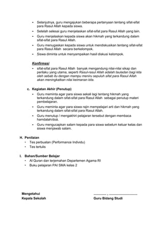 - Selanjutnya, guru mengajukan beberapa pertanyaan tentang sifat-sifat
para Rasul Allah kepada siswa.
- Setelah selesai guru menjelaskan sifat-sifat para Rasul Allah yang lain.
- Guru menjelaskan kepada siswa akan hikmah yang terkandung dalam
sifat-sifat para Rasul Allah.
- Guru menugaskan kepada siswa untuk mendiskusikan tentang sifat-sifat
para Rasul Allah secara berkelompok.
- Siswa diminta untuk menyampaikan hasil diskusi kelompok.
Konfirmasi
- sifat-sifat para Rasul Allah banyak mengandung nilai-nilai sikap dan
perilaku yang utama, seperti Rasul-rasul Allah adalah tauladan bagi kita
oleh sebab itu dengan mampu meniru sepuluh sifat para Rasul Allah
akan meningkatkan nilai keimanan kita.
c. Kegiatan Akhir (Penutup)
- Guru meminta agar para siswa sekali lagi tentang hikmah yang
terkandung dalam sifat-sifat para Rasul Allah sebagai penutup materi
pembelajaran.
- Guru meminta agar para siswa rajin mempelajari arti dan hikmah yang
terkandung dalam sifat-sifat para Rasul Allah.
- Guru menutup / mengakhiri pelajaran tersebut dengan membaca
hamdalah/doá.
- Guru mengucapkan salam kepada para siswa sebelum keluar kelas dan
siswa menjawab salam.
H. Penilaian
 Tes perbuatan (Performance Individu)
 Tes tertulis
I. Bahan/Sumber Belajar
 Al Quran dan terjemahan Departemen Agama RI
 Buku pelajaran PAI SMA kelas 2
Mengetahui
Kepala Sekolah
.............. , ...............................
Guru Bidang Studi
 