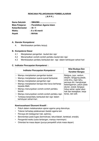 RENCANA PELAKSANAAN PEMBELAJARAN
( R P P )
Nama Sekolah : SMA/MA .............................
Mata Pelajaran : Pendidikan Agama Islam
Kelas/Semester : XI / 1
Waktu : 6 x 45 menit
Aspek : Akhlak
A. Standar Kompetensi
4. Membiasakan perilaku terpuji.
B. Kompetensi Dasar
4.1 Menjelaskan pengertian taubat dan raja`
4.2 Menampilkan contoh-contoh perilaku taubat dan raja`
4.3 Membiasakan perilaku bertaubat dan raja` dalam kehidupan sehari hari
C. Indikator Pencapaian Kompetensi :
Indikator Pencapaian Kompetensi
Nilai Budaya Dan
Karakter Bangsa
 Mampu menjelaskan pengertian taubat
 Mampu menjelaskan syarat-syarat bertaubat.
 Mampu menjelaskan pengertian raja’
 Mampu menjelaskan kenapa kita harus berharap
kepada Allah.
 Mampu menunjukkan contoh-contoh perilaku
taubat
 Mampu menunjukkan contoh-contoh perilaku raja’.
 Terbiasa berperilaku bertaubat dan raja’ dalam
kehidupan sehari-hari.
Religius, jujur, santun,
disiplin, tanggung jawab,
cinta ilmu, ingin tahu,
percaya diri, menghargai
keberagaman, patuh pada
aturan, sosial, bergaya
hidup sehat, sadar akan
hak dan kewajiban, kerja
keras, dan adil.
Kewirausahaan/ Ekonomi Kreatif :
 Patuh dalam melaksanakan ajaran agama yang dianutnya.
 Toleran terhadap pelaksanaan ibadah agama lain
 Percaya diri (keteguhan hati, optimis).
 Berorientasi pada tugas (bermotivasi, tekun/tabah, bertekad, enerjik).
 Pengambil resiko (suka tantangan, mampu memimpin)
 Orientasi ke masa depan (punya perspektif untuk masa depan)
 