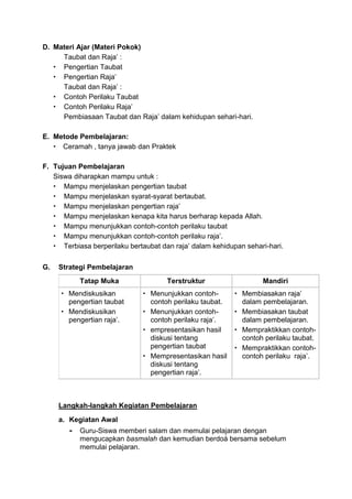D. Materi Ajar (Materi Pokok)
Taubat dan Raja’ :
 Pengertian Taubat
 Pengertian Raja’
Taubat dan Raja’ :
 Contoh Perilaku Taubat
 Contoh Perilaku Raja’
Pembiasaan Taubat dan Raja’ dalam kehidupan sehari-hari.
E. Metode Pembelajaran:
 Ceramah , tanya jawab dan Praktek
F. Tujuan Pembelajaran
Siswa diharapkan mampu untuk :
 Mampu menjelaskan pengertian taubat
 Mampu menjelaskan syarat-syarat bertaubat.
 Mampu menjelaskan pengertian raja’
 Mampu menjelaskan kenapa kita harus berharap kepada Allah.
 Mampu menunjukkan contoh-contoh perilaku taubat
 Mampu menunjukkan contoh-contoh perilaku raja’.
 Terbiasa berperilaku bertaubat dan raja’ dalam kehidupan sehari-hari.
G. Strategi Pembelajaran
Tatap Muka Terstruktur Mandiri
 Mendiskusikan
pengertian taubat
 Mendiskusikan
pengertian raja’.
 Menunjukkan contoh-
contoh perilaku taubat.
 Menunjukkan contoh-
contoh perilaku raja’.
 empresentasikan hasil
diskusi tentang
pengertian taubat
 Mempresentasikan hasil
diskusi tentang
pengertian raja’.
 Membiasakan raja’
dalam pembelajaran.
 Membiasakan taubat
dalam pembelajaran.
 Mempraktikkan contoh-
contoh perilaku taubat.
 Mempraktikkan contoh-
contoh perilaku raja’.
Langkah-langkah Kegiatan Pembelajaran
a. Kegiatan Awal
- Guru-Siswa memberi salam dan memulai pelajaran dengan
mengucapkan basmalah dan kemudian berdoá bersama sebelum
memulai pelajaran.
 