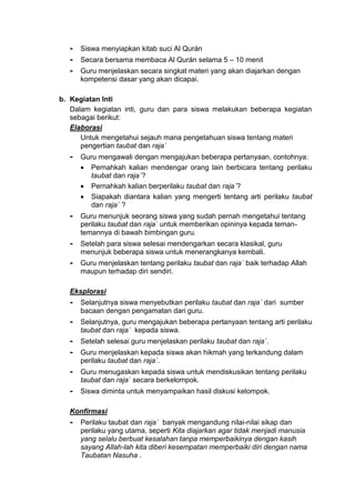 - Siswa menyiapkan kitab suci Al Qurán
- Secara bersama membaca Al Qurán selama 5 – 10 menit
- Guru menjelaskan secara singkat materi yang akan diajarkan dengan
kompetensi dasar yang akan dicapai.
b. Kegiatan Inti
Dalam kegiatan inti, guru dan para siswa melakukan beberapa kegiatan
sebagai berikut:
Elaborasi
Untuk mengetahui sejauh mana pengetahuan siswa tentang materi
pengertian taubat dan raja`
- Guru mengawali dengan mengajukan beberapa pertanyaan, contohnya:
 Pernahkah kalian mendengar orang lain berbicara tentang perilaku
taubat dan raja`?
 Pernahkah kalian berperilaku taubat dan raja`?
 Siapakah diantara kalian yang mengerti tentang arti perilaku taubat
dan raja` ?
- Guru menunjuk seorang siswa yang sudah pernah mengetahui tentang
perilaku taubat dan raja` untuk memberikan opininya kepada teman-
temannya di bawah bimbingan guru.
- Setelah para siswa selesai mendengarkan secara klasikal, guru
menunjuk beberapa siswa untuk menerangkanya kembali.
- Guru menjelaskan tentang perilaku taubat dan raja` baik terhadap Allah
maupun terhadap diri sendiri.
Eksplorasi
- Selanjutnya siswa menyebutkan perilaku taubat dan raja` dari sumber
bacaan dengan pengamatan dari guru.
- Selanjutnya, guru mengajukan beberapa pertanyaan tentang arti perilaku
taubat dan raja` kepada siswa.
- Setelah selesai guru menjelaskan perilaku taubat dan raja`.
- Guru menjelaskan kepada siswa akan hikmah yang terkandung dalam
perilaku taubat dan raja`.
- Guru menugaskan kepada siswa untuk mendiskusikan tentang perilaku
taubat dan raja` secara berkelompok.
- Siswa diminta untuk menyampaikan hasil diskusi kelompok.
Konfirmasi
- Perilaku taubat dan raja` banyak mengandung nilai-nilai sikap dan
perilaku yang utama, seperti Kita diajarkan agar tidak menjadi manusia
yang selalu berbuat kesalahan tanpa memperbaikinya dengan kasih
sayang Allah-lah kita diberi kesempatan memperbaiki diri dengan nama
Taubatan Nasuha .
 
