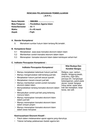 RENCANA PELAKSANAAN PEMBELAJARAN
( R P P )
Nama Sekolah : SMA/MA .............................
Mata Pelajaran : Pendidikan Agama Islam
Kelas/Semester : XI / 1
Waktu : 6 x 45 menit
Aspek : Fiqih
A. Standar Kompetensi
5. Memahami sumber hukum Islam tentang Mu’amalah.
B. Kompetensi Dasar
5.1 Menjelaskan asas-asas transaksi ekonomi dalam Islam
5.2 Memberikan contoh transaksi ekonomi dalam Islam
5.3 Menerapkan transaksi ekonomi Islam dalam kehidupan sehari-hari
C. Indikator Pencapaian Kompetensi :
Indikator Pencapaian Kompetensi
Nilai Budaya Dan
Karakter Bangsa
 Mampu menjelaskan ketentuan hukum jual beli.
 Mampu mengemukakan dalil tentang jual beli.
 Menjelaskan hukum jual beli sesuai syariah.
 Menjelaskan macam-macam jual beli.
 Mampu memberikan contoh-contoh transaksi
ekonomi dalam Islam.
 Mempraktekkan tentang transaksi ekonomi dalam
Islam
 Menyebutkan contoh jual beli yang terlarang
menurut Islam.
 Mampu menerapkan transaksi ekonomi Islam
dalam jual beli
 Mampu menerapkan transaksi ekonomi Islam
dalam simpan pinjam
 Mampu menerapkan transaksi ekonomi Islam
dalam sewa menyewa
Religius, jujur, santun,
disiplin, tanggung jawab,
cinta ilmu, ingin tahu,
percaya diri, menghargai
keberagaman, patuh pada
aturan, sosial, bergaya
hidup sehat, sadar akan
hak dan kewajiban, kerja
keras, dan adil.
Kewirausahaan/ Ekonomi Kreatif :
 Patuh dalam melaksanakan ajaran agama yang dianutnya.
 Toleran terhadap pelaksanaan ibadah agama lain
 