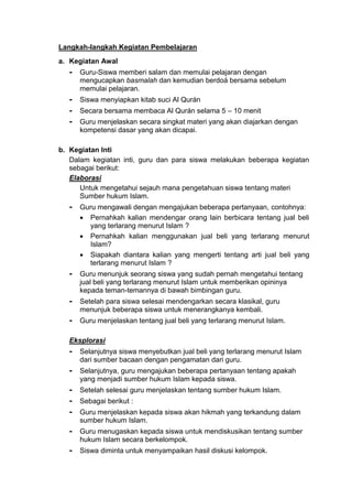 Langkah-langkah Kegiatan Pembelajaran
a. Kegiatan Awal
- Guru-Siswa memberi salam dan memulai pelajaran dengan
mengucapkan basmalah dan kemudian berdoá bersama sebelum
memulai pelajaran.
- Siswa menyiapkan kitab suci Al Qurán
- Secara bersama membaca Al Qurán selama 5 – 10 menit
- Guru menjelaskan secara singkat materi yang akan diajarkan dengan
kompetensi dasar yang akan dicapai.
b. Kegiatan Inti
Dalam kegiatan inti, guru dan para siswa melakukan beberapa kegiatan
sebagai berikut:
Elaborasi
Untuk mengetahui sejauh mana pengetahuan siswa tentang materi
Sumber hukum Islam.
- Guru mengawali dengan mengajukan beberapa pertanyaan, contohnya:
 Pernahkah kalian mendengar orang lain berbicara tentang jual beli
yang terlarang menurut Islam ?
 Pernahkah kalian menggunakan jual beli yang terlarang menurut
Islam?
 Siapakah diantara kalian yang mengerti tentang arti jual beli yang
terlarang menurut Islam ?
- Guru menunjuk seorang siswa yang sudah pernah mengetahui tentang
jual beli yang terlarang menurut Islam untuk memberikan opininya
kepada teman-temannya di bawah bimbingan guru.
- Setelah para siswa selesai mendengarkan secara klasikal, guru
menunjuk beberapa siswa untuk menerangkanya kembali.
- Guru menjelaskan tentang jual beli yang terlarang menurut Islam.
Eksplorasi
- Selanjutnya siswa menyebutkan jual beli yang terlarang menurut Islam
dari sumber bacaan dengan pengamatan dari guru.
- Selanjutnya, guru mengajukan beberapa pertanyaan tentang apakah
yang menjadi sumber hukum Islam kepada siswa.
- Setelah selesai guru menjelaskan tentang sumber hukum Islam.
- Sebagai berikut :
- Guru menjelaskan kepada siswa akan hikmah yang terkandung dalam
sumber hukum Islam.
- Guru menugaskan kepada siswa untuk mendiskusikan tentang sumber
hukum Islam secara berkelompok.
- Siswa diminta untuk menyampaikan hasil diskusi kelompok.
 