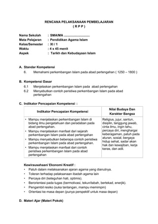 RENCANA PELAKSANAAN PEMBELAJARAN
( R P P )
Nama Sekolah : SMA/MA .............................
Mata Pelajaran : Pendidikan Agama Islam
Kelas/Semester : XI / 1
Waktu : 4 x 45 menit
Aspek : Tarikh dan Kebudayaan Islam
A. Standar Kompetensi
6. Memahami perkembangan Islam pada abad pertengahan ( 1250 – 1800 )
B. Kompetensi Dasar
6.1 Menjelaskan perkembangan Islam pada abad pertengahan
6.2 Menyebutkan contoh peristiwa perkembangan Islam pada abad
pertengahan
C. Indikator Pencapaian Kompetensi :
Indikator Pencapaian Kompetensi
Nilai Budaya Dan
Karakter Bangsa
 Mampu menjelaskan perkembangan Islam di
bidang ilmu pengetahuan dan peradaban pada
abad pertengahan.
 Mampu menjelaskan manfaat dari sejarah
perkembangan Islam pada abad pertengahan
 Mampu menyebutkan beberapa contoh peristiwa
perkembangan Islam pada abad pertengahan.
 Mampu menjelaskan manfaat dari contoh
peristiwa perkembangan Islam pada abad
pertengahan
Religius, jujur, santun,
disiplin, tanggung jawab,
cinta ilmu, ingin tahu,
percaya diri, menghargai
keberagaman, patuh pada
aturan, sosial, bergaya
hidup sehat, sadar akan
hak dan kewajiban, kerja
keras, dan adil.
Kewirausahaan/ Ekonomi Kreatif :
 Patuh dalam melaksanakan ajaran agama yang dianutnya.
 Toleran terhadap pelaksanaan ibadah agama lain
 Percaya diri (keteguhan hati, optimis).
 Berorientasi pada tugas (bermotivasi, tekun/tabah, bertekad, enerjik).
 Pengambil resiko (suka tantangan, mampu memimpin)
 Orientasi ke masa depan (punya perspektif untuk masa depan)
D. Materi Ajar (Materi Pokok)
 