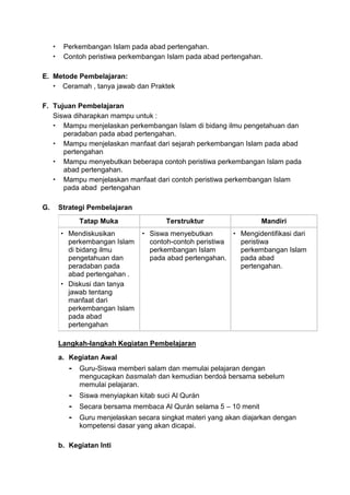  Perkembangan Islam pada abad pertengahan.
 Contoh peristiwa perkembangan Islam pada abad pertengahan.
E. Metode Pembelajaran:
 Ceramah , tanya jawab dan Praktek
F. Tujuan Pembelajaran
Siswa diharapkan mampu untuk :
 Mampu menjelaskan perkembangan Islam di bidang ilmu pengetahuan dan
peradaban pada abad pertengahan.
 Mampu menjelaskan manfaat dari sejarah perkembangan Islam pada abad
pertengahan
 Mampu menyebutkan beberapa contoh peristiwa perkembangan Islam pada
abad pertengahan.
 Mampu menjelaskan manfaat dari contoh peristiwa perkembangan Islam
pada abad pertengahan
G. Strategi Pembelajaran
Tatap Muka Terstruktur Mandiri
 Mendiskusikan
perkembangan Islam
di bidang ilmu
pengetahuan dan
peradaban pada
abad pertengahan .
 Diskusi dan tanya
jawab tentang
manfaat dari
perkembangan Islam
pada abad
pertengahan
 Siswa menyebutkan
contoh-contoh peristiwa
perkembangan Islam
pada abad pertengahan.
 Mengidentifikasi dari
peristiwa
perkembangan Islam
pada abad
pertengahan.
Langkah-langkah Kegiatan Pembelajaran
a. Kegiatan Awal
- Guru-Siswa memberi salam dan memulai pelajaran dengan
mengucapkan basmalah dan kemudian berdoá bersama sebelum
memulai pelajaran.
- Siswa menyiapkan kitab suci Al Qurán
- Secara bersama membaca Al Qurán selama 5 – 10 menit
- Guru menjelaskan secara singkat materi yang akan diajarkan dengan
kompetensi dasar yang akan dicapai.
b. Kegiatan Inti
 