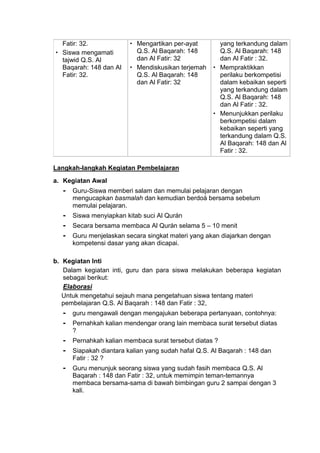Fatir: 32.
 Siswa mengamati
tajwid Q.S. Al
Baqarah: 148 dan Al
Fatir: 32.
 Mengartikan per-ayat
Q.S. Al Baqarah: 148
dan Al Fatir: 32
 Mendiskusikan terjemah
Q.S. Al Baqarah: 148
dan Al Fatir: 32
yang terkandung dalam
Q.S. Al Baqarah: 148
dan Al Fatir : 32.
 Mempraktikkan
perilaku berkompetisi
dalam kebaikan seperti
yang terkandung dalam
Q.S. Al Baqarah: 148
dan Al Fatir : 32.
 Menunjukkan perilaku
berkompetisi dalam
kebaikan seperti yang
terkandung dalam Q.S.
Al Baqarah: 148 dan Al
Fatir : 32.
Langkah-langkah Kegiatan Pembelajaran
a. Kegiatan Awal
- Guru-Siswa memberi salam dan memulai pelajaran dengan
mengucapkan basmalah dan kemudian berdoá bersama sebelum
memulai pelajaran.
- Siswa menyiapkan kitab suci Al Qurán
- Secara bersama membaca Al Qurán selama 5 – 10 menit
- Guru menjelaskan secara singkat materi yang akan diajarkan dengan
kompetensi dasar yang akan dicapai.
b. Kegiatan Inti
Dalam kegiatan inti, guru dan para siswa melakukan beberapa kegiatan
sebagai berikut:
Elaborasi
Untuk mengetahui sejauh mana pengetahuan siswa tentang materi
pembelajaran Q.S. Al Baqarah : 148 dan Fatir : 32,
- guru mengawali dengan mengajukan beberapa pertanyaan, contohnya:
- Pernahkah kalian mendengar orang lain membaca surat tersebut diatas
?
- Pernahkah kalian membaca surat tersebut diatas ?
- Siapakah diantara kalian yang sudah hafal Q.S. Al Baqarah : 148 dan
Fatir : 32 ?
- Guru menunjuk seorang siswa yang sudah fasih membaca Q.S. Al
Baqarah : 148 dan Fatir : 32, untuk memimpin teman-temannya
membaca bersama-sama di bawah bimbingan guru 2 sampai dengan 3
kali.
 