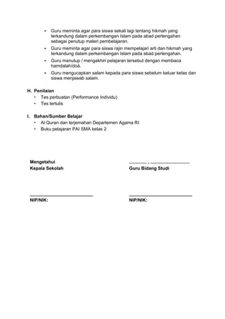 - Guru meminta agar para siswa sekali lagi tentang hikmah yang
terkandung dalam perkembangan Islam pada abad pertengahan
sebagai penutup materi pembelajaran.
- Guru meminta agar para siswa rajin mempelajari arti dan hikmah yang
terkandung dalam perkembangan Islam pada abad pertengahan.
- Guru menutup / mengakhiri pelajaran tersebut dengan membaca
hamdalah/doá.
- Guru mengucapkan salam kepada para siswa sebelum keluar kelas dan
siswa menjawab salam.
H. Penilaian
 Tes perbuatan (Performance Individu)
 Tes tertulis
I. Bahan/Sumber Belajar
 Al Quran dan terjemahan Departemen Agama RI
 Buku pelajaran PAI SMA kelas 2
Mengetahui
Kepala Sekolah
_________________________
NIP/NIK:
.............. , ...............................
Guru Bidang Studi
_________________________
NIP/NIK:
 