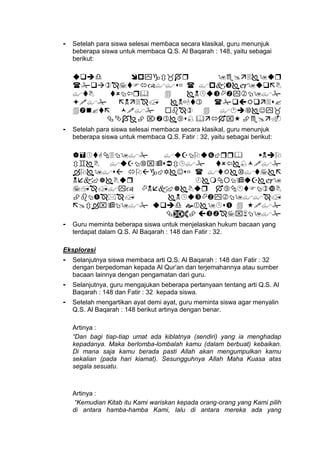 - Setelah para siswa selesai membaca secara klasikal, guru menunjuk
beberapa siswa untuk membaca Q.S. Al Baqarah : 148, yaitu sebagai
berikut:






- Setelah para siswa selesai membaca secara klasikal, guru menunjuk
beberapa siswa untuk membaca Q.S. Fatir : 32, yaitu sebagai berikut:








- Guru meminta beberapa siswa untuk menjelaskan hukum bacaan yang
terdapat dalam Q.S. Al Baqarah : 148 dan Fatir : 32.
Eksplorasi
- Selanjutnya siswa membaca arti Q.S. Al Baqarah : 148 dan Fatir : 32
dengan berpedoman kepada Al Qur’an dan terjemahannya atau sumber
bacaan lainnya dengan pengamatan dari guru.
- Selanjutnya, guru mengajukan beberapa pertanyaan tentang arti Q.S. Al
Baqarah : 148 dan Fatir : 32 kepada siswa.
- Setelah mengartikan ayat demi ayat, guru meminta siswa agar menyalin
Q.S. Al Baqarah : 148 berikut artinya dengan benar.
Artinya :
“Dan bagi tiap-tiap umat ada kiblatnya (sendiri) yang ia menghadap
kepadanya. Maka berlomba-lombalah kamu (dalam berbuat) kebaikan.
Di mana saja kamu berada pasti Allah akan mengumpulkan kamu
sekalian (pada hari kiamat). Sesungguhnya Allah Maha Kuasa atas
segala sesuatu.
Artinya :
“Kemudian Kitab itu Kami wariskan kepada orang-orang yang Kami pilih
di antara hamba-hamba Kami, lalu di antara mereka ada yang
 