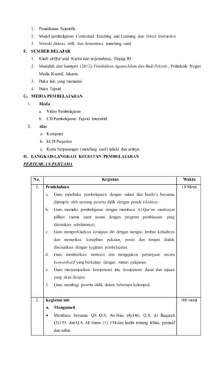 1. Pendekatan Scientific
2. Model pembelajaran Contextual Teaching and Learning dan Direct Instruction
3. Metode diskusi, drill, dan demontrasi, matching card
F. SUMBER BELAJAR
1. Kitab al-Qur’anul Karim dan terjemahnya, Depag RI
2. Mustahdi dan Sumiyati (2013), Pendidikan AgamaIslam dan Budi Pekerti , Politeknik Negeri
Media Kreatif, Jakarta.
3. Buku lain yang memadai.
4. Buku Tajwid
G. MEDIA PEMBELAJARAN
1. Media
a. Video Pembelajaran
b. CD Pembelajaran Tajwid Interaktif
2. Alat
a. Komputer
b. LCD Projector
c. Kartu berpasangan (matching card) lafadz dan artinya.
H. LANGKAH-LANGKAH KEGIATAN PEMBELAJARAN
PERTEMUAN PERTAMA
No. Kegiatan Waktu
1. Pendahuluan
a. Guru membuka pembelajaran dengan salam dan berdo’a bersama
dipimpin oleh seorang peserta didik dengan penuh khidmat;
b. Guru memulai pembelajaran dengan membaca Al-Qur’an surah/ayat
pilihan (nama surat sesuai dengan program pembiasaan yang
ditentukan sebelumnya);
c. Guru memperlihatkan kesiapan diri dengan mengisi lembar kehadiran
dan memeriksa kerapihan pakaian, posisi dan tempat duduk
disesuaikan dengan kegiatan pembelajaran.
d. Guru memberikan motivasi dan mengajukan pertanyaan secara
komunikatif yang berkaitan dengan materi pelajaran.
e. Guru menyampaikan kompetensi inti, kompetensi dasar dan tujuan
yang akan dicapai.
f. Guru membagi peserta didik dalam beberapa kelompok.
10 Menit
2. Kegiatan inti
a. Mengamati
 Membaca bersama QS Q.S. An-Nisa (4):146, Q.S. Al Baqarah
(2):153, dan Q.S. Ali Imran (3): 134 dan hadits tentang ikhlas, pemaaf
dan sabar.
100 menit
 