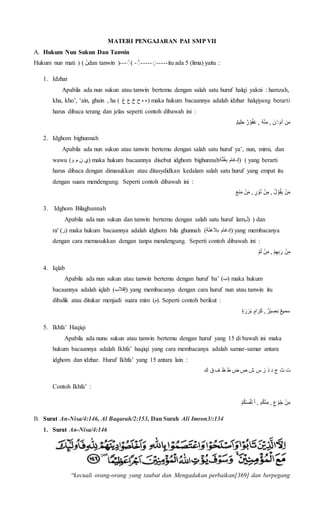 MATERI PENGAJARAN PAI SMP VII
A. Hukum Nun Sukun Dan Tanwin
Hukum nun mati ( ْ‫ن‬ْ) dan tanwin (--- -----ٍْ-----ٍْ-ْ) itu ada 5 (lima) yaitu :
1. Idzhar
Apabila ada nun sukun atau tanwin bertemu dengan salah satu huruf halqi yakni : hamzah,
kha, kho’, ‘ain, ghain , ha ( ‫ءْهْحْخْعْغ‬ْ ) maka hukum bacaannya adalah idzhar halqiyang berarti
harus dibaca terang dan jelas seperti contoh dibawah ini :
ْ‫يم‬ِ‫ل‬َ‫ح‬ْ‫ر‬‫و‬ُ‫ف‬َ‫غ‬ْ,ُْ‫ه‬‫ن‬ِ‫ْ,ْم‬َ‫ن‬ ٍََ‫م‬‫منْأ‬
2. Idghom bighunnah
Apabila ada nun sukun atau tanwin bertemu dengan salah satu huruf ya’, nun, mimi, dan
wawu (‫)يْنْمْو‬ maka hukum bacaannya disebut idghom bighunnah )ْ‫ة‬َّ‫ن‬ُ‫غ‬ِ‫ب‬ْ‫(إدغام‬ yang berarti
harus dibaca dengan dimasukkan atau ditasydidkan kedalam salah satu huruf yang empat itu
dengan suara mendengung. Seperti contoh dibawah ini :
َْ‫ع‬َ‫ن‬َ‫م‬ْ‫ن‬َ‫م‬ْ,ْ‫ر‬‫و‬ُ‫ن‬ْ‫ن‬ِ‫ْ,ْم‬ُ‫ل‬‫و‬ُ‫ق‬َ‫ي‬ْ‫ن‬َ‫م‬
3. Idghom Bilaghunnah
Apabila ada nun sukun dan tanwin bertemu dengan salah satu huruf lam‫ْ)ل‬ ) dan
ra' (‫)ر‬ maka hukum bacaannya adalah idghom bila ghunnah )‫ة‬ً‫ن‬‫ْبالغ‬‫(إدغام‬ yang membacanya
dengan cara memasukkan dengan tanpa mendengung. Seperti contoh dibawah ini :
ْ‫م‬َ‫ل‬ْ‫ن‬َ‫م‬ْ,ْ‫م‬ِ‫ه‬ِ‫ب‬َ‫ْر‬‫ن‬ِ‫م‬
4. Iqlab
Apabila ada nun sukun atau tanwin bertemu dengan huruf ba’ (‫)ب‬ maka hukum
bacaannya adalah iqlab )‫قالب‬ِ‫إ‬( yang membacanya dengan cara huruf nun atau tanwin itu
dibalik atau ditukar menjadi suara mim (‫.)م‬ Seperti contoh berikut :
َْ‫ب‬ْ‫ام‬َ‫ر‬ِ‫ك‬ْ,ْ‫ر‬‫ي‬ ِ‫ص‬َ‫ب‬ْ‫سميع‬‫ة‬ َ‫ر‬َ‫ر‬
5. Ikhfa’ Haqiqi
Apabila ada nunu sukun atau tanwin bertemu dengan huruf yang 15 di bawah ini maka
hukum bacaannya adalah Ikhfa’ haqiqi yang cara membacanya adalah samar-samar antara
idghom dan idzhar. Huruf Ikhfa’ yang 15 antara lain :
ْ‫تْثْجْدْذْزْس‬‫شْصْضْطْظْفْقْك‬
Contoh Ikhfa’ :
ْ‫م‬ُ‫ك‬َ‫س‬ُ‫ف‬‫ْن‬َ‫أ‬ْ,ْ‫م‬ُ‫ك‬‫ن‬ِ‫ْ,ْم‬‫ع‬‫و‬ُ‫ج‬ْ‫ن‬ِ‫م‬
B. Surat An-Nisa/4:146, Al Baqarah/2:153, Dan Surah Ali Imron3/:134
1. Surat An-Nisa/4:146
“kecuali orang-orang yang taubat dan Mengadakan perbaikan[369] dan berpegang
 