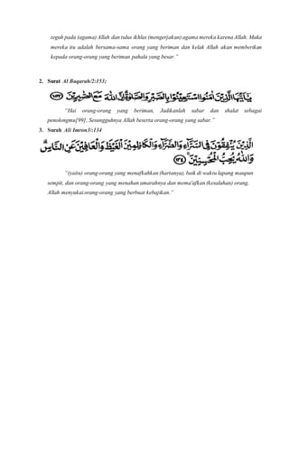 teguh pada (agama) Allah dan tulus ikhlas (mengerjakan) agama mereka karena Allah. Maka
mereka itu adalah bersama-sama orang yang beriman dan kelak Allah akan memberikan
kepada orang-orang yang beriman pahala yang besar.”
2. Surat Al Baqarah/2:153;
“Hai orang-orang yang beriman, Jadikanlah sabar dan shalat sebagai
penolongmu[99], Sesungguhnya Allah beserta orang-orang yang sabar.”
3. Surah Ali Imron3/:134
“(yaitu) orang-orang yang menafkahkan (hartanya), baik di waktu lapang maupun
sempit, dan orang-orang yang menahan amarahnya dan mema'afkan (kesalahan) orang.
Allah menyukai orang-orang yang berbuat kebajikan.”
 