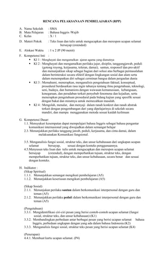 RENCANA PELAKSANAAN PEMBELAJARAN (RPP)
A. Nama Sekolah : SMA
B. Mata Pelajaran : Bahasa Inggris /Wajib
C. Kelas : X / 1
D. Materi Pokok : Teks lisan dan tulis untuk mengucapkan dan merespon ucapan selamat
bersayap (extended)
E. Alokasi Waktu : 1 x 2 JP (90 menit)
F. Kompetensi Inti :
 KI 1 : Menghayati dan mengamalkan ajaran agama yang dianutnya
 KI 2 : Menghayati dan mengamalkan perilaku jujur, disiplin, tanggungjawab, peduli
(gotong royong, kerjasama, toleran, damai), santun, responsif dan pro-aktif
dan menunjukkan sikap sebagai bagian dari solusi atas berbagai permasalahan
dalam berinteraksi secara efektif dengan lingkungan sosial dan alam serta
dalam menempatkan diri sebagai cerminan bangsa dalam pergaulan dunia
 KI 3 : Memahami, menerapkan, menganalisis pengetahuan faktual, konseptual,
prosedural berdasarkan rasa ingin tahunya tentang ilmu pengetahuan, teknologi,
seni, budaya, dan humaniora dengan wawasan kemanusiaan, kebangsaan,
kenegaraan, dan peradaban terkait penyebab fenomena dan kejadian, serta
menerapkan pengetahuan prosedural pada bidang kajian yang spesifik sesuai
dengan bakat dan minatnya untuk memecahkan masalah.
 KI 4 : Mengolah, menalar, dan menyaji dalam ranah konkret dan ranah abstrak
terkait dengan pengembangan dari yang dipelajarinya di sekolah secara
mandiri, dan mampu menggunakan metoda sesuai kaidah keilmuan
G. Kompetensi Dasar:
1.1. Mensyukuri kesempatan dapat mempelajari bahasa Inggris sebagai bahasa pengantar
komunikasi internasional yang diwujudkan dalam semangat belajar
2.3. Menunjukkan perilaku tanggung jawab, peduli, kerjasama, dan cinta damai, dalam
melaksanakan Komunikasi fungsional.
3.5. Menganalisis fungsi sosial, struktur teks, dan unsur kebahasaan dari ungkapan ucapan
selamat bersayap, sesuai dengan konteks penggunaannya.
4.5.Menyusun teks lisan dan tulis untuk mengucapkan dan merespon ucapan selamat
bersayap (extended), dengan memperhatikan tujuan, struktur teks, dengan
memperhatikan tujuan, struktur teks, dan unsur kebahasaan, secara benar dan sesuai
dengan konteks.
H. Indikator :
(Sikap Spiritual)
1.1.1. Menunjukkan semangat mengikuti pembelajaran (A5)
1.1.2. Menunjukkan keseriusan mengikuti pembelajaran (A5)
(Sikap Sosial)
2.1.1. Menunjukan perilaku santun dalam berkomunikasi interpersonal dengan guru dan
teman (A5)
2.1.2. Menunjukkan perilaku peduli dalam berkomunikasi interpersonal dengan guru dan
teman (A5)
(Pengetahuan)
3.3.1. Mengidentifikasi ciri-ciri pesan yang berisi contoh-contoh ucapan selamat (fungsi
sosial, struktur teks, dan unsur kebahasaan) (K1)
3.3.2. Membandingkan perbedaan antar berbagai pesan yang berisi ucapan selamat bahasa
Inggris, perbedaan ungkapan dengan yang ada dalam bahasa Indonesia (K2)
3.3.3. Menganalisis fungsi sosial, struktur teks pesan yang berisi ucapan selamat (K4)
(Penerapan)
4.4.1. Membuat kartu ucapan selamat. (P4)
 