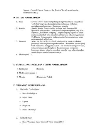 Spanner, Clamp G, Screw Extractor, dan Tension Wrench sesuai standar
International (ISO)
D. MATERI PEMBELAJARAN
1. Fakta : Special Service Tools merupakan perlengkapan khusus yang ada di
workshop yang biasa digunakan untuk melakukan perbaikan –
perbaikan pada komponen – komponen tertentu.
2. Konsep : Special Service Tools memiliki berbagai jenis dan memiliki
spesifikasi yang berbeda – beda sesuai dengan komponen yang akan
diperbaiki, misalkan Coil Spring Compressor yang digunakan untuk
memasang kembali torak ke dalam cylinder, jika tidak menggunakan
Coil Spring Compressor ini maka presentasi keselamatan ring torak
patah akan jauh lebih besar.
3. Prosedur : Alat – alat Special Service Tools ini digunakan untuk melakukan
pembongkaran dan pemasangan komponen - komponen tertentu yang
tidak bisa dibuka menggunakan alat – alat hand tools dan power tools,
untuk melakukan pembongkaran dan pemasangan komponen –
komponen khusus ini perlu mengikuti prosedur yang telah ditetapkan
sesuai dengan standar Internasionalnya.
4. Metakognitif : -
E. PENDEKATAN, MODEL DAN METODE PEMBELAJARAN
1. Pendekatan : Saintifik
2. Model pembelajaran :
3. Metode : Diskusi dan Praktik
F. MEDIA DAN SUMBER BELAJAR
1. Alat/media Pembelajaran
a. Buku Pembelajaran
b. Power Point
c. Laptop
d. Proyektor
e. Media sebenarnya
2. Sumber Belajar
a. Buku “Pekerjaan Dasar Otomotif” Ribut Efendi (2013)
 