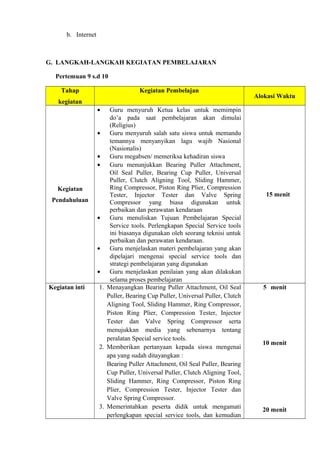 b. Internet
G. LANGKAH-LANGKAH KEGIATAN PEMBELAJARAN
Pertemuan 9 s.d 10
Tahap
kegiatan
Kegiatan Pembelajan
Alokasi Waktu
Kegiatan
Pendahuluan
• Guru menyuruh Ketua kelas untuk memimpin
do’a pada saat pembelajaran akan dimulai
(Religius)
• Guru menyuruh salah satu siswa untuk memandu
temannya menyanyikan lagu wajib Nasional
(Nasionalis)
• Guru megabsen/ memeriksa kehadiran siswa
• Guru menunjukkan Bearing Puller Attachment,
Oil Seal Puller, Bearing Cup Puller, Universal
Puller, Clutch Aligning Tool, Sliding Hammer,
Ring Compressor, Piston Ring Plier, Compression
Tester, Injector Tester dan Valve Spring
Compressor yang biasa digunakan untuk
perbaikan dan perawatan kendaraan
• Guru menuliskan Tujuan Pembelajaran Special
Service tools. Perlengkapan Special Service tools
ini biasanya digunakan oleh seorang teknisi untuk
perbaikan dan perawatan kendaraan.
• Guru menjelaskan materi pembelajaran yang akan
dipelajari mengenai special service tools dan
strategi pembelajaran yang digunakan
• Guru menjelaskan penilaian yang akan dilakukan
selama proses pembelajaran
15 menit
Kegiatan inti 1. Menayangkan Bearing Puller Attachment, Oil Seal
Puller, Bearing Cup Puller, Universal Puller, Clutch
Aligning Tool, Sliding Hammer, Ring Compressor,
Piston Ring Plier, Compression Tester, Injector
Tester dan Valve Spring Compressor serta
menujukkan media yang sebenarnya tentang
peralatan Special service tools.
2. Memberikan pertanyaan kepada siswa mengenai
apa yang sudah ditayangkan :
Bearing Puller Attachment, Oil Seal Puller, Bearing
Cup Puller, Universal Puller, Clutch Aligning Tool,
Sliding Hammer, Ring Compressor, Piston Ring
Plier, Compression Tester, Injector Tester dan
Valve Spring Compressor.
3. Memerintahkan peserta didik untuk mengamati
perlengkapan special service tools, dan kemudian
5 menit
10 menit
20 menit
 