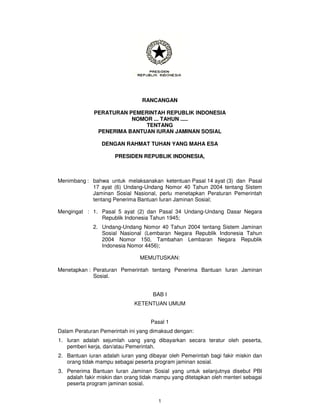RANCANGAN

              PERATURAN PEMERINTAH REPUBLIK INDONESIA
                         NOMOR ... TAHUN .....
                             TENTANG
               PENERIMA BANTUAN IURAN JAMINAN SOSIAL

                 DENGAN RAHMAT TUHAN YANG MAHA ESA

                      PRESIDEN REPUBLIK INDONESIA,



Menimbang : bahwa untuk melaksanakan ketentuan Pasal 14 ayat (3) dan Pasal
            17 ayat (6) Undang-Undang Nomor 40 Tahun 2004 tentang Sistem
            Jaminan Sosial Nasional, perlu menetapkan Peraturan Pemerintah
            tentang Penerima Bantuan Iuran Jaminan Sosial;

Mengingat : 1. Pasal 5 ayat (2) dan Pasal 34 Undang-Undang Dasar Negara
               Republik Indonesia Tahun 1945;
             2. Undang-Undang Nomor 40 Tahun 2004 tentang Sistem Jaminan
                Sosial Nasional (Lembaran Negara Republik Indonesia Tahun
                2004 Nomor 150, Tambahan Lembaran Negara Republik
                Indonesia Nomor 4456);

                                MEMUTUSKAN:

Menetapkan : Peraturan Pemerintah tentang Penerima Bantuan Iuran Jaminan
             Sosial.


                                     BAB I
                              KETENTUAN UMUM


                                    Pasal 1
Dalam Peraturan Pemerintah ini yang dimaksud dengan:
1. Iuran adalah sejumlah uang yang dibayarkan secara teratur oleh peserta,
   pemberi kerja, dan/atau Pemerintah.
2. Bantuan iuran adalah iuran yang dibayar oleh Pemerintah bagi fakir miskin dan
   orang tidak mampu sebagai peserta program jaminan sosial.
3. Penerima Bantuan Iuran Jaminan Sosial yang untuk selanjutnya disebut PBI
   adalah fakir miskin dan orang tidak mampu yang ditetapkan oleh menteri sebagai
   peserta program jaminan sosial.


                                       1
 