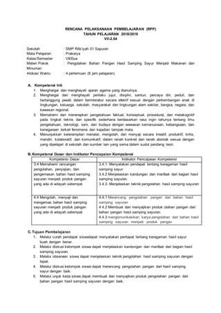 RENCANA PELAKSANAAN PEMBELAJARAN (RPP)
TAHUN PELAJARAN 2018/2019
VII-2.04
Sekolah : SMP Rifa’iyah 01 Sapuran
Mata Pelajaran : Prakarya
Kelas/Semester : VII/Dua
Materi Pokok : Pengolahan Bahan Pangan Hasil Samping Sayur Menjadi Makanan dan
Minuman
Alokasi Waktu : 4 pertemuan (8 jam pelajaran)
A. Kompetensi Inti
1. Menghargai dan menghayati ajaran agama yang dianutnya.
2. Menghargai dan menghayati perilaku jujur, disiplin, santun, percaya diri, peduli, dan
bertanggung jawab dalam berinteraksi secara efektif sesuai dengan perkembangan anak di
lingkungan, keluarga, sekolah, masyarakat dan lingkungan alam sekitar, bangsa, negara, dan
kawasan regional.
3. Memahami dan menerapkan pengetahuan faktual, konseptual, prosedural, dan metakognitif
pada tingkat teknis dan spesifik sederhana berdasarkan rasa ingin tahunya tentang ilmu
pengetahuan, teknologi, seni, dan budaya dengan wawasan kemanusiaan, kebangsaan, dan
kenegaraan terkait fenomena dan kejadian tampak mata.
4. Menunjukkan keterampilan menalar, mengolah, dan menyaji secara kreatif, produktif, kritis,
mandiri, kolaboratif, dan komunikatif, dalam ranah konkret dan ranah abstrak sesuai dengan
yang dipelajari di sekolah dan sumber lain yang sama dalam sudut pandang teori.
B. Kompetensi Dasar dan Indikator Pencapaian Kompetensi
Kompetensi Dasar Indikator Pencapaian Kompetensi
3.4 Memahami rancangan
pengolahan, penyajian, dan
pengemasan bahan hasil samping
sayuran menjadi produk pangan
yang ada di wilayah setempat
3.4.1. Menyatakan pendapat tentang keragaman hasil
samping sayur
3.4.2 Menjelaskan kandungan dan manfaat dari bagian hasil
samping sayuran.
3.4.3. Menjelaskan teknik pengolahan hasil samping sayuran
4.4 Mengolah, menyaji dan
mengemas bahan hasil samping
sayuran menjadi produk pangan
yang ada di wilayah setempat
4.4.1 Merancang pengolahan pangan dari bahan hasil
samping sayuran
4.4.2 Membuat dan menyajikan produk olahan pangan dari
bahan pangan hasil samping sayuran.
4.4.3 mengomunikasikan karya pengolahan dari bahan hasil
samping sayuran menjadi produk pangan
C. Tujuan Pembelajaran
1. Melalui curah pendapat siswadapat menyatakan pentapat tentang keragaman hasil sayur
buah dengan benar.
2. Melalui diskusi kelompok siswa dapat menjelaskan kandungan dan manfaat dari bagian hasil
samping sayuran.
3. Melalui observasi siswa dapat menjelaskan teknik pengolahan hasil samping sayuran dengan
tepat.
4. Melalui diskusi kelompok siswa dapat merancang pengolahan pangan dari hasil samping
sayur dengan baik.
5. Melalui unjuk kerja siswa dapat membuat dan menyajikan produk pengolahan pangan dari
bahan pangan hasil samping sayuran dengan baik.
 