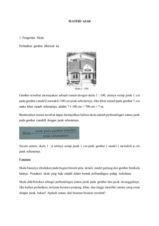 MATERI AJAR
1. Pengertian Skala
Perhatikan gambar dibawah ini.
Gambar tersebut menunjukan sebuah rumah dengan skala 1 : 100, artinya setiap jarak 1 cm
pada gambar (model) mewakili 100 cm jarak sebenarnya. Jika lebar rumah pada gambar 7 cm
maka lebar rumah sebenarnya adalah 7 x 100 cm = 700 cm = 7 m.
Berdasarkan uraian tersebut dapat disimpulkan bahwa skala adalah perbandingan antara jarak
pada gambar (model) dengan jarak sebenarnya.
Secara umum, skala 1 : p artinya setiap jarak 1 cm pada gambar ( model ) mewakili p cm
jarak sebenarnya.
Catatan:
Skala biasanya dituliskan pada bagian bawah peta, denah, model gedung dan gambar berskala
lainnya. Penulisan skala yang baik adalah dalam bentuk perbandingan paling sederhana.
Skala didefinisikan sebagai perbandingan antara jarak pada gambar dan jarak sesungguhnya.
Jika kalian perhatikan, ternyata besaran panjang, lebar, dan tinggi memiliki satuan yang sama
dengan jarak, bukan? Apakah satuan dari besaran-besaran tersebut?
 