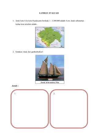 LATIHAN EVALUASI
1. Jarak kota A ke kota B pada peta berskala 1 : 3.300.000 adalah 4 cm. Jarak sebenarnya
kedua kota tersebut adalah...
2. Tentukan skala dari gambarberikut!
Jawab :
Jarak Sebenarnya 33m
1. 2.
 