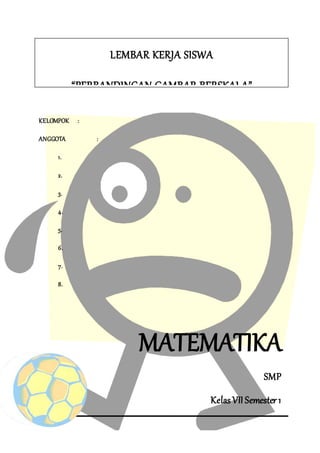 KELOMPOK :
ANGGOTA :
1.
2.
3.
4.
5.
6.
7.
8.
MATEMATIKA
SMP
Kelas VII Semester 1
LEMBAR KERJA SISWA
“PERBANDINGAN GAMBAR BERSKALA”
 