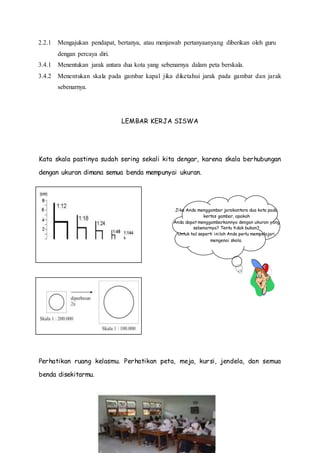 Jika Anda menggambar jarakantara dua kota pada
kertas gambar, apakah
Anda dapat menggambarkannya dengan ukuran yang
sebenarnya? Tentu tidak bukan?
Untuk hal seperti inilah Anda perlu mempelajari
mengenai skala.
2.2.1 Mengajukan pendapat, bertanya, atau menjawab pertanyaanyang diberikan oleh guru
dengan percaya diri.
3.4.1 Menentukan jarak antara dua kota yang sebenarnya dalam peta berskala.
3.4.2 Menentukan skala pada gambar kapal jika diketahui jarak pada gambar dan jarak
sebenarnya.
LEMBAR KERJA SISWA
Kata skala pastinya sudah sering sekali kita dengar, karena skala berhubungan
dengan ukuran dimana semua benda mempunyai ukuran.
Perhatikan ruang kelasmu. Perhatikan peta, meja, kursi, jendela, dan semua
benda disekitarmu.
 