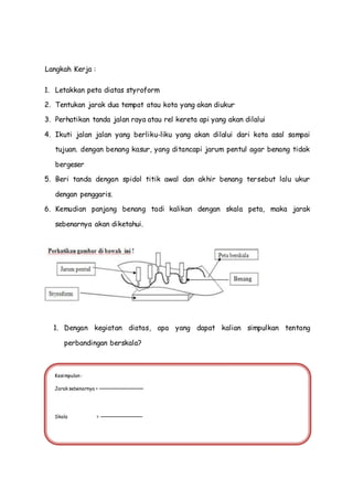 Langkah Kerja :
1. Letakkan peta diatas styroform
2. Tentukan jarak dua tempat atau kota yang akan diukur
3. Perhatikan tanda jalan raya atau rel kereta api yang akan dilalui
4. Ikuti jalan jalan yang berliku-liku yang akan dilalui dari kota asal sampai
tujuan. dengan benang kasur, yang ditancapi jarum pentul agar benang tidak
bergeser
5. Beri tanda dengan spidol titik awal dan akhir benang tersebut lalu ukur
dengan penggaris.
6. Kemudian panjang benang tadi kalikan dengan skala peta, maka jarak
sebenarnya akan diketahui.
1. Dengan kegiatan diatas, apa yang dapat kalian simpulkan tentang
perbandingan berskala?
Kesimpulan :
Jarak sebenarnya =
Skala =
 