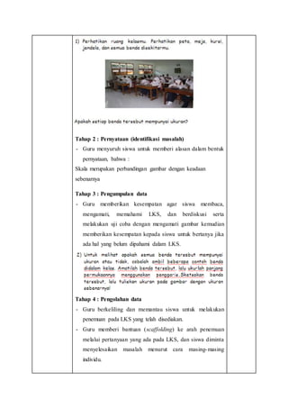 Tahap 2 : Pernyataan (identifikasi masalah)
- Guru menyuruh siswa untuk memberi alasan dalam bentuk
pernyataan, bahwa :
Skala merupakan perbandingan gambar dengan keadaan
sebenarnya
Tahap 3 : Pengumpulan data
- Guru memberikan kesempatan agar siswa membaca,
mengamati, memahami LKS, dan berdiskusi serta
melakukan uji coba dengan mengamati gambar kemudian
memberikan kesempatan kepada siswa untuk bertanya jika
ada hal yang belum dipahami dalam LKS.
Tahap 4 : Pengolahan data
- Guru berkeliling dan memantau siswa untuk melakukan
penemuan pada LKS yang telah disediakan.
- Guru memberi bantuan (scaffolding) ke arah penemuan
melalui pertanyaan yang ada pada LKS, dan siswa diminta
menyelesaikan masalah menurut cara masing-masing
individu.
 