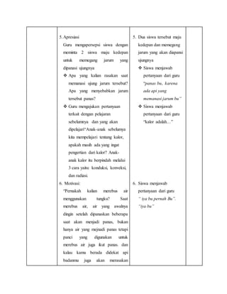 5.Apresiasi
Guru mengapersepsi siswa dengan
meminta 2 siswa maju kedepan
untuk memegang jarum yang
dipanasi ujungnya
 Apa yang kalian rasakan saat
memanasi ujung jarum tersebut?
Apa yang menyebabkan jarum
tersebut panas?
 Guru mengajukan pertanyaan
terkait dengan pelajaran
sebelumnya dan yang akan
dipelajari“Anak-anak sebelumya
kita mempelajari tentang kalor,
apakah masih ada yang ingat
pengertian dari kalor? Anak-
anak kalor itu berpindah melalui
3 cara yaitu: konduksi, konveksi,
dan radiasi.
6. Motivasi:
“Pernakah kalian merebus air
menggunakan tungku? Saat
merebus air, air yang awalnya
dingin setelah dipanaskan beberapa
saat akan menjadi panas, bukan
hanya air yang mejnadi panas tetapi
panci yang digunakan untuk
merebus air juga ikut panas. dan
kalau kamu berada didekat api
badanmu juga akan merasakan
5. Dua siswa tersebut maju
kedepan dan memegang
jarum yang akan diapansi
ujungnya
 Siswa menjawab
pertanyaan dari guru
“panas bu, karena
ada api yang
memanasi jarum bu”
 Siswa menjawab
pertanyaan dari guru
“kalor adalah…”
6. Siswa menjawab
pertanyaan dari guru
“ iya bu pernah Bu”.
“iya bu”
 