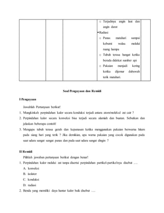 o Terjadinya angin laut dan
angin darat
Radiasi
o Panas matahari sampai
kebumi walau melalui
ruang hampa
o Tubuh terasa hangat ketika
berada didekat sumber api
o Pakaian menjadi kering
ketika dijemur dubawah
terik matahari.
Soal Pengayaan dan Remidi
I Pengayaan
Jawablah Pertanyaan berikut!
1. Mungkinkah perpindahan kalor secara konduksi terjadi antara atom/molekul zat cair ?
2. Perpindahan kalor secara konveksi bisa terjadi secara alamiah dan buatan. Sebutkan dan
jelaskan beberapa contoh!
3. Mengapa tubuh terasa gerah dan kepanasan ketika menggunakan pakaian berwarna hitam
pada siang hari yang terik ? Jika demikian, apa warna pakaian yang cocok digunakan pada
saat udara sangat sangat panas dan pada saat udara sangat dingin ?
II Remidi
Pilihlah jawaban pertanyaan berikut dengan benar!
1. Perpindahan kalor melalui zat tanpa disertai perpindahan partikel-partikelnya disebut ….
A. konveksi
B. isolator
C. konduksi
D. radiasi
2. Benda yang memiliki daya hantar kalor baik disebut ….
 