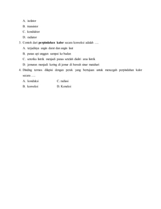 A. isolator
B. transistor
C. konduktor
D. radiator
3. Contoh dari perpindahan kalor secara konveksi adalah ….
A. terjadinya angin darat dan angin laut
B. panas api unggun sampai ke badan
C. seterika listrik menjadi panas setelah dialiri arus listrik
D. jemuran menjadi kering di jemur di bawah sinar matahari
4. Dinding termos dilapisi dengan perak yang bertujuan untuk mencegah perpindahan kalor
secara ….
A. konduksi C. radiasi
B. konveksi D. Koneksi
 