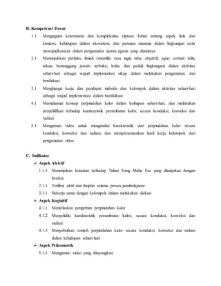 B. Kompetensi Dasar
1.1 Mengagumi keteraturan dan kompleksitas ciptaan Tuhan tentang aspek fisik dan
kimiawi, kehidupan dalam ekosistem, dan peranan manusia dalam lingkungan serta
mewujudkannya dalam pengamalan ajaran agama yang dianutnya
2.1 Menunjukkan perilaku ilmiah (memiliki rasa ingin tahu; objektif; jujur; cermat; teliti,
tekun; bertanggung jawab; terbuka; kritis; dan peduli lingkungan) dalam aktivitas
sehari-hari sebagai wujud implementasi sikap dalam melakukan pengamatan, dan
berdiskusi
3.1 Menghargai kerja dan pendapat individu dan kelompok dalam aktivitas sehari-hari
sebagai wujud implementasi dalam berdisikusi
4.1 Memahamai konsep perpindahan kalor dalam keihupan sehari-hari, dan melakukan
penyelidikan terhadap karakteristik perambatan kalor, secara konduksi, konveksi dan
radiasi.
5.1 Mengamati video untuk mengetahui karakteristik dari perpindahan kalor secara
konduksi, konveksi dan radiasi, dan mempresentasikan hasil kerja kelompok dari
pengamatan video
C. Indikator
 Aspek Afektif
1.1.1 Menunjukan ketaatan terhadap Tuhan Yang Maha Esa yang ditunjukan dengan
berdoa
2.1.1 Terlibat aktif dan disiplin selama proses pembelajaran
3.1.1 Bekerja sama dengan kelompok dalam melakukan diskusi
 Aspek Koginitif
4.1.1 Menjelaskan pengertian perpindahan kalor
4.1.2 Menyelidiki karakteristik perambatan kalor, secara konduksi, konveksi dan
radiasi.
4.1.3 Menyebutkan contoh perpindahan kalor secara konduksi, konveksi dan radiasi
dalam kehidupan sehari-hari
 Aspek Psikomotrik
5.1.1 Mengamati video yang ditayangkan
 