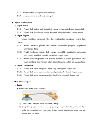 5.1.2 Menyampaikan pendapat dalam berdiskusi
5.1.3 Mempresentasikan hasil kerja kelompok
D. Tujuan Pembelajaran
 Aspek Afektif
2.1.1.1 Peserta didik terlibat aktif dan disiplin selama proses pembelajaran dengan baik
3.1.1.1 Peserta didik bekerjasama dengan kelompok dalam berdisikusi dengan tenang
 Aspek Kognitif
Setelah berdiskusi, mengamati video dan mendengarkan penjelasan peserta didik
dapat:
4.1.1.1 Setelah berdiskusi peserta didik mampu menjelaskan pengertian perpindahan
kalor dengan benar.
4.1.1.2 Setelah berdiskusi peserta didik mampu menyelidiki karakteristik perambatan
kalor, secara konduksi, konveksi dan radiasi dengan benar
4.1.1.3 Setelah berdiskusi peserta didik mampu menyebutkan contoh perpindahan kalor
secara konduksi, konveksi dan radiasi dalam kehidupan sehari-hari dengan benar
 Aspek Psikomotorik
5.1.1.1 Peserta didik dapat mengamati video yang ditayangkan dengan baik
5.1.1.2 Peserta didik dapat menyampaikan pendapat dalam berdiskusi dengan tenang
5.1.1.3 Peserta didik dapat mempresentasikan hasil kerja kelompok dengan baik.
E. Materi Pembelajaran
 Fakta
 Perpindahan kalor secara konduksi
1) Knalpot motor menjadi panas saat mesin dihidup
2) Ujung besi yang dipanaskan maka ujung yang satunya akan ikut panas, misalnya:
ketika kita mengaduk kopi yang panas dengan sendok logam, maka ujung yang kita
pegang akan ikut panas
 