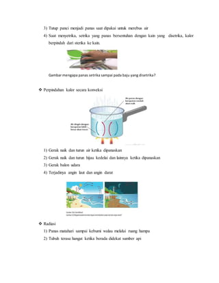 3) Tutup panci menjadi panas saat dipakai untuk merebus air
4) Saat menyetrika, setrika yang panas bersentuhan dengan kain yang disetrika, kalor
berpindah dari sterika ke kain.
Gambar mengapa panas setrika sampai pada baju yang disetrika?
 Perpindahan kalor secara konveksi
1) Gerak naik dan turun air ketika dipanaskan
2) Gerak naik dan turun hijau kedelai dan lainnya ketika dipanaskan
3) Gerak balon udara
4) Terjadinya angin laut dan angin darat
 Radiasi
1) Panas matahari sampai kebumi walau melalui ruang hampa
2) Tubuh terasa hangat ketika berada didekat sumber api
 