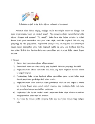 3) Pakaian menjadi kering ketika dijemur dubawah terik matahari.
Pernahkah kalian merasa bingung, mengapa sendok ikut menjadi panas? dan mengapa saat
dekat di api unggun, badan kita menjadi hangat? Atau mengapa pakaian menjadi kering ketika
dijemur dibawah terik matahari? “Ya pernah”. Kalian harus tahu bahwa peristiwa itu terjadi
karena benda panas memberikan kalor pada benda dingin, atau kalor berpindah dari suhu yang
yang tinggi ke suhu yang rendah. Bagaimanakh caranya? Nah, sekarang kita akan mempelajari
macam-macam perpindahan kalor, Kalor berpindah melalui tiga cara, yaitu konduksi, konveksi,
dan radiasi. Berikut akan diuraikan ketiga cara perpindahan kalor tersebut. Coba pahami dengan
saksama.
 Konsep
1) Sumber kalor yang utama dibumi adalah matahari
2) Kalor adalah: salah satu bentuk energy yang berpindah dari suhu yang tinggi ke rendah
3) Perpindahan kalor adalah: suatu kalor atau panas yang dapat berpindah dari satu tempat
ke tempat yang lain
4) Perpindahahan kalor secara konduksi adalah: perpindahan panas melalui bahan tanpa
disertai perpindahan partikel-partikel bahan tersebut
5) Perpindahan kalor secara konveksi adalah: perpindahan kalor dari satu tempat ke tempat
lain bersama dengan gerak partikel-partikel bendanya, atau peroindahan kalor pada suatu
zat yang disertai dengan perpindahan partikelnya
6) Perpindahan kalor secara radaiasi adalah: perpindahan kalor tanpa memerlukan medium
atau perpindahan panas tanpa zat perantara.
7) Jika benda itu bersuhu rendah menyerap kalor atau jika benda bersuhu tinggi melepas
kalor
 