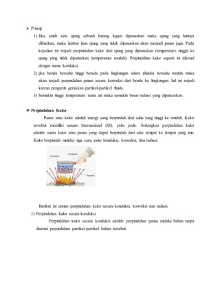  Prinsip
1) Jika salah satu ujung sebuah batang logam dipanaskan maka ujung yang lainnya
dibiarkan, maka lambat laun ujung yang tidak dipanaskan akan menjadi panas juga. Pada
kejadian ini terjadi perpindahan kalor dari ujung yang dipanaskan (temperature tinggi) ke
ujung yang tidak dipanaskan (temperature rendah). Perpindahan kalor seperti ini dikenal
dengan nama konduksi.
2) jika benda bersuhu tinggi berada pada lingkungan udara (fluida) bersuhu rendah maka
akan terjadi perpindahan panas secara konveksi dari benda ke lingkungan. hal ini terjadi
karena pengaruh gerakkan partikel-partikel fluida.
3) Semakin tinggi temperature suatu zat maka semakin besar radiasi yang dipancarkan.
 Perpindahan Kalor
Panas atau kalor adalah energy yang berpindah dari suhu yang tinggi ke rendah. Kalor
tersebut memiliki satuan Internasional (SI), yaitu joule. Sedangkan perpindahan kalor
adalah: suatu kalor atau panas yang dapat berpindah dari satu tempat ke tempat yang lain.
Kalor berpindah melalui tiga cara, yaitu konduksi, konveksi, dan radiasi.
Berikut ini uraian perpindahan kalor secara konduksi, konveksi dan radiasi.
1) Perpindahan kalor secara konduksi
Perpindahan kalor secara konduksi adalah: perpindahan panas melalui bahan tanpa
disertai perpindahan partikel-partikel bahan tersebut.
 