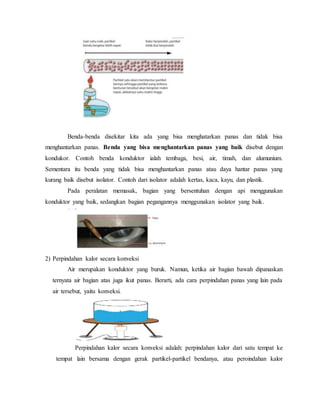 Benda-benda disekitar kita ada yang bisa menghatarkan panas dan tidak bisa
menghantarkan panas. Benda yang bisa menghantarkan panas yang baik disebut dengan
kondukor. Contoh benda konduktor ialah tembaga, besi, air, timah, dan alumunium.
Sementara itu benda yang tidak bisa menghantarkan panas atau daya hantar panas yang
kurang baik disebut isolator. Contoh dari isolator adalah kertas, kaca, kayu, dan plastik.
Pada peralatan memasak, bagian yang bersentuhan dengan api menggunakan
konduktor yang baik, sedangkan bagian pegangannya menggunakan isolator yang baik.
2) Perpindahan kalor secara konveksi
Air merupakan konduktor yang buruk. Namun, ketika air bagian bawah dipanaskan
ternyata air bagian atas juga ikut panas. Berarti, ada cara perpindahan panas yang lain pada
air tersebut, yaitu konveksi.
Perpindahan kalor secara konveksi adalah: perpindahan kalor dari satu tempat ke
tempat lain bersama dengan gerak partikel-partikel bendanya, atau peroindahan kalor
 