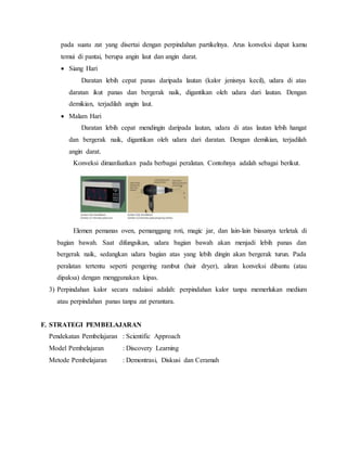 pada suatu zat yang disertai dengan perpindahan partikelnya. Arus konveksi dapat kamu
temui di pantai, berupa angin laut dan angin darat.
 Siang Hari
Daratan lebih cepat panas daripada lautan (kalor jenisnya kecil), udara di atas
daratan ikut panas dan bergerak naik, digantikan oleh udara dari lautan. Dengan
demikian, terjadilah angin laut.
 Malam Hari
Daratan lebih cepat mendingin daripada lautan, udara di atas lautan lebih hangat
dan bergerak naik, digantikan oleh udara dari daratan. Dengan demikian, terjadilah
angin darat.
Konveksi dimanfaatkan pada berbagai peralatan. Contohnya adalah sebagai berikut.
Elemen pemanas oven, pemanggang roti, magic jar, dan lain-lain biasanya terletak di
bagian bawah. Saat difungsikan, udara bagian bawah akan menjadi lebih panas dan
bergerak naik, sedangkan udara bagian atas yang lebih dingin akan bergerak turun. Pada
peralatan tertentu seperti pengering rambut (hair dryer), aliran konveksi dibantu (atau
dipaksa) dengan menggunakan kipas.
3) Perpindahan kalor secara radaiasi adalah: perpindahan kalor tanpa memerlukan medium
atau perpindahan panas tanpa zat perantara.
F. STRATEGI PEMBELAJARAN
Pendekatan Pembelajaran : Scientific Approach
Model Pembelajaran : Discovery Learning
Metode Pembelajaran : Demontrasi, Diskusi dan Ceramah
 