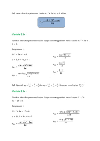 Jadi rumus akar-akar persamaan kuadrat 𝑎𝑥2
+ 𝑏𝑥 + 𝑐 = 0 adalah
Contoh 8.b :
Tentukan akar-akar persamaan kuadrat dengan cara menggunakan rumus kuadrat 6𝑥2
− 5𝑥 +
1 = 0.
Penyelesaian :
6𝑥2
− 5𝑥 + 1 = 0
𝑎 = 6, 𝑏 = −5, 𝑐 = 1
𝒙 𝟏,𝟐 =
−𝒃 ± √𝒃 𝟐 − 𝟒𝒂𝒄
𝟐𝒂
𝑥1,2 =
−(−5) ± √(−5)2 − 4.6.1
2.6
𝑥1,2 =
5 ± √25 − 24
12
𝑥1,2 =
5 ± √1
12
𝑥1,2 =
5 ± 1
12
Jadi diperoleh 𝑥1 =
5+1
12
=
6
12
=
1
2
dan 𝑥2 =
5−1
12
=
4
12
=
1
3
. Himpunan penyelesaian {
1
3
,
1
2
}
Contoh 9.b :
Tentukan akar-akar persamaan kuadrat dengan cara menggunakan rumus kuadrat 11𝑥2
+
9𝑥 − 17 = 0.
Penyelesaian :
11𝑥2
+ 9𝑥 − 17 = 0
𝑎 = 11, 𝑏 = 9, 𝑐 = −17
𝒙 𝟏,𝟐 =
−𝒃 ± √𝒃 𝟐 − 𝟒𝒂𝒄
𝟐𝒂
𝑥1,2 =
−(9) ± √(9)2 − 4.11.17
2.11
𝑥1,2 =
−9 ± √81 − 748
22
𝒙 𝟏,𝟐 =
−𝒃 ± √𝒃 𝟐 − 𝟒𝒂𝒄
𝟐𝒂
 