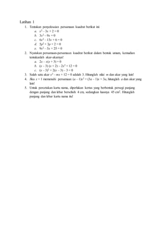 Latihan 1
1. Tentukan penyelesaian persamaan kuadrat berikut ini:
a. x2 – 3x + 2 = 0
b. 3x2 – 9x = 0
c. 6x2 – 13x + 6 = 0
d. 5p2 + 3p + 2 = 0
e. 9x2 – 3x + 25 = 0
2. Nyatakan persamaan-persamaan kuadrat berikut dalam bentuk umum, kemudian
tentukanlah akar-akarnya!
a. 2x – x(x + 3) = 0
b. (x – 3) (x + 2) – 2x2 + 12 = 0
c. (x – 3)2 + 2(x – 3) – 3 = 0
3. Salah satu akar x2 – mx + 12 = 0 adalah 3. Hitunglah nilai m dan akar yang lain!
4. Jika x = 1 memenuhi persamaan (a – 1)x2 + (3a – 1)x = 3a, hitunglah a dan akar yang
lain!
5. Untuk percetakan kartu nama, diperlukan kertas yang berbentuk persegi panjang
dengan panjang dan lebar berselisih 4 cm, sedangkan luasnya 45 cm2. Hitunglah
panjang dan lebar kartu nama itu!
 