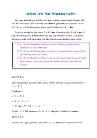 c) Jenis-jenis Akar Persamaan Kuadrat
Dari rumus kuadratik tampak bahwa akar-akar persamaan kuadrat sangat ditentukan oleh
nilai 𝒃 𝟐
− 𝟒𝒂𝒄. Bentuk 𝒃 𝟐
− 𝟒𝒂𝒄 disebut diskriminan (pembeda) dari persamaan kuadrat
𝑎𝑥2
+ 𝑏𝑥 + 𝑐 = 0 dan dilamangkan dengan huruf D, sehingga 𝐷 = 𝒃 𝟐
− 𝟒𝒂𝒄.
Pemberian nama/istilah diskriminan 𝐷 = 𝒃 𝟐
− 𝟒𝒂𝒄, dikarenakan nilai 𝐷 = 𝒃 𝟐
− 𝟒𝒂𝒄 ini
yang mendiskriminasikan (membedakan) jenis-jenis akar persamaan kuadrat. Jadi kegunaan
diskriminan adalah untuk menentukan jenis akar-akar persamaan kuadrat sebagai berikut :
Contoh 1.c :
Tanpa menyelesaikan persamaan lebih dahulu, tentukan jenis-jenis akar persamaan kuadrat x2
+ 5 x + 2 = 0
Penyelesaian :
x2 + 5 x + 2 = 0
a = 1 , b = 5 , c = 2
D = b2 – 4ac = 52 – 4 . 1 . 2 = 25 – 8 = 17
Ternyata D > 0. Jadi, persamaan x2 + 5 x + 2 = 0 mempunyai dua akar real berlainan
Contoh 2.c :
Tentukan nilai k agar persamaan kuadrat kx2 + 3x + k = 0 mempunyai 2 akar sama/kembar
1) 𝐷 > 0 maka D merupakan bilangan real positif, sehingga persamaan kuadrat
mempunyai dua akar real berlainan.
2) 𝐷 = 0 maka nilai D sama dengan nol, sehingga persamaan kuadrat mempunyai dua
akar real yang sama (akar kembar).
3) 𝐷 < 0 maka D merupakan bilangan yang tak real (imajiner),maka persamaan kuadrat
tidak mempunyai akar real atau persamaan kuadrat mempunyai akar tidak real
(imajiner).
 