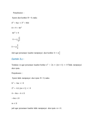 Penyelesaian :
Syarat akar kembar D = 0, maka
𝑏2
− 4𝑎𝑐 = 32
− 4𝑘𝑘
0 = 9 − 4𝑘2
4𝑘2
= 9
𝑘 = ±√
9
4
𝑘 = ±
3
2
Jadi agar persamaan kuadrat mempunyai akar kembar 𝑘 = ±
3
2
Contoh 3.c :
Tentukan m agar persamaan kuadrat berikut x2
− 2x + (m + 1) = 0 Tidak mempunyai
akar nyata.
Penyelesaian :
Syarat tidak mempunyai akar nyata D < 0, maka
b2
− 4ac < 0
22
− 4.1. (m + 1) < 0
4 − 4𝑚 − 4 < 0
−4𝑚 < 0
𝑚 < 0
jadi agar persamaan kuadrat tidak mempunyai akar nyata 𝑚 < 0.
 