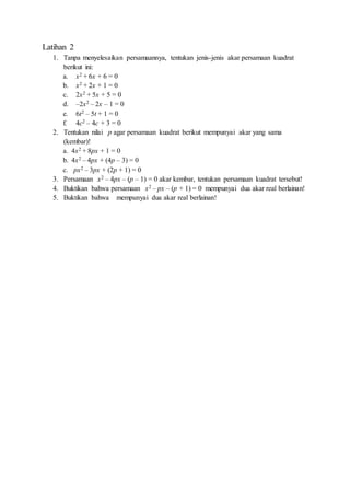 Latihan 2
1. Tanpa menyelesaikan persamaannya, tentukan jenis-jenis akar persamaan kuadrat
berikut ini:
a. x2 + 6x + 6 = 0
b. x2 + 2x + 1 = 0
c. 2x2 + 5x + 5 = 0
d. –2x2 – 2x – 1 = 0
e. 6t2 – 5t + 1 = 0
f. 4c2 – 4c + 3 = 0
2. Tentukan nilai p agar persamaan kuadrat berikut mempunyai akar yang sama
(kembar)!
a. 4x2 + 8px + 1 = 0
b. 4x2 – 4px + (4p – 3) = 0
c. px2 – 3px + (2p + 1) = 0
3. Persamaan x2 – 4px – (p – 1) = 0 akar kembar, tentukan persamaan kuadrat tersebut!
4. Buktikan bahwa persamaan x2 – px – (p + 1) = 0 mempunyai dua akar real berlainan!
5. Buktikan bahwa mempunyai dua akar real berlainan!
 