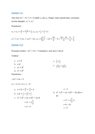 Contoh 1.d :
Akar-akar 2𝑥2
− 5𝑥 + 4 = 0 adalah 𝑥1 dan 𝑥2. Dengan tanpa menyelesaikan persamaan
tersebut hitunglah 𝑥1
2
+ 𝑥2
2
.
Penyelesaian :
𝑥1 + 𝑥2 =
−𝑏
𝑎
=
−(−5)
2
=
5
2
, 𝑥1 . 𝑥2 =
𝑐
𝑎
=
4
2
= 2
𝑥1
2
+ 𝑥2
2
= (𝑥1 + 𝑥2)2
− 2𝑥1 . 𝑥2 = (
5
2
)
2
− 2.2 =
25
4
− 4 =
25 − 16
4
=
9
4
=
3
2
Contoh 2.d :
Persamaan kuadrat −2𝑥2
+ 4𝑥 − 5 mempunyai akar-akar 𝛼 𝑑𝑎𝑛 𝛽.
Tentukan :
a. 𝛼 + 𝛽
b. 𝛼. 𝛽
c. 𝛼2
+ 𝛽2
d. 𝛼3
+ 𝛽3
e.
1
𝛼
+
1
𝛽
f.
1
(𝛼+2)
+
1
(𝛽+2)
Penyelesaian :
−2𝑥2
+ 4𝑥 − 5
𝑎 = −2 , 𝑏 = 4 , 𝑐 = −5
a. 𝛼 + 𝛽 =
−𝑏
𝑎
=
−4
−2
= 2
b. 𝛼. 𝛽 =
𝑐
𝑎
=
−5
−2
=
5
2
c. 𝛼2
+ 𝛽2
= (𝛼 + 𝛽)2
− 2𝛼. 𝛽
= 22
− 2.
5
2
= 4 − 5
= −1
d. 𝛼3
+ 𝛽3
= (𝛼 + 𝛽)3
− 3𝛼. 𝛽(𝛼 +
𝛽)
= 23
− 3.
5
2
. 2
= 8 − 15
= −7
 