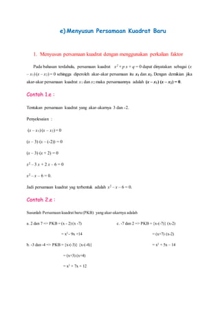 e) Menyusun Persamaan Kuadrat Baru
1. Menyusun persamaan kuadrat dengan menggunakan perkalian faktor
Pada bahasan terdahulu, persamaan kuadrat x2 + p x + q = 0 dapat dinyatakan sebagai (x
– x1) (x – x2) = 0 sehingga diperoleh akar-akar persamaan itu x1 dan x2. Dengan demikian jika
akar-akar persamaan kuadrat x1 dan x2 maka persamaannya adalah (x – x1) (x – x2) = 0.
Contoh 1.e :
Tentukan persamaan kuadrat yang akar-akarnya 3 dan -2.
Penyelesaian :
(x – x1) (x – x2) = 0
(x – 3) (x – (-2)) = 0
(x – 3) (x + 2) = 0
x2 – 3 x + 2 x – 6 = 0
x2 – x – 6 = 0.
Jadi persamaan kuadrat yag terbentuk adalah x2 – x – 6 = 0.
Contoh 2.e :
Susunlah Persamaan kuadrat baru (PKB) yang akar-akarnya adalah
a. 2 dan 7 => PKB = (x - 2) (x -7)
= x2
- 9x +14
b. -3 dan -4 => PKB = {x-(-3)} {x-(-4)}
= (x+3) (x+4)
= x2
+ 7x + 12
c. -7 dan 2 => PKB = {x-(-7)} (x-2)
= (x+7) (x-2)
= x2
+ 5x – 14
 