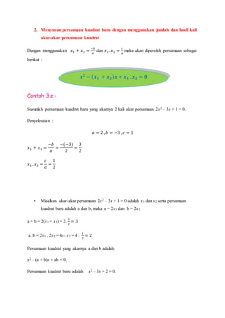 2. Menyusun persamaan kuadrat baru dengan menggunakan jumlah dan hasil kali
akar-akar persamaan kuadrat
Dengan menggunakan 𝑥1 + 𝑥2 =
−𝑏
𝑎
dan 𝑥1 . 𝑥2 =
𝑐
𝑎
maka akan diperoleh persamaan sebagai
berikut :
Contoh 3.e :
Susunlah persamaan kuadrat baru yang akarnya 2 kali akar persamaan 2x2 – 3x + 1 = 0.
Penyelesaian :
𝑎 = 2 , 𝑏 = −3 , 𝑐 = 1
𝑥1 + 𝑥2 =
−𝑏
𝑎
=
−(−3)
2
=
3
2
𝑥1 . 𝑥2 =
𝑐
𝑎
=
1
2
• Misalkan akar-akar persamaan 2x2 – 3x + 1 = 0 adalah x1 dan x2 serta persamaan
kuadrat baru adalah a dan b, maka a = 2x1 dan b = 2x2
a + b = 2(x1 + x2) = 2.
3
2
= 3
a. b = 2x1 . 2x2 = 4x1 x2 = 4 .
1
2
= 2
Persamaan kuadrat yang akarnya a dan b adalah:
x2 – (a + b)x + ab = 0.
Persamaan kuadrat baru adalah x2 – 3x + 2 = 0.
𝒙 𝟐
− ( 𝒙 𝟏 + 𝒙 𝟐) 𝒙 + 𝒙 𝟏 . 𝒙 𝟐 = 𝟎
 