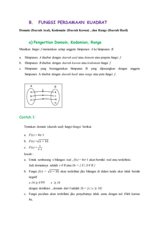B. FUNGSI PERSAMAAN KUADRAT
Domain (Daerah Asal), Kodomain (Daerah Kawan) , dan Range (Daerah Hasil)
a) Pengertian Domain, Kodomian, Range
Misalkan fungsi f memetakan setiap anggota himpunan A ke himpunan B.
a. Himpunan A disebut dengan daerah asal atau domain atau prapeta fungsi f
b. Himpunan B disebut dengan daerah kawan atau kodomain fungsi f
c. Himpunan yang beranggotakan himpunan B yang dipasangkan dengan anggota
himpunan A disebut dengan daerah hasil atau range atau peta fungsi f.
Contoh 1:
Tentukan domain (daerah asal) fungsi-fungsi berikut.
a. F(x) = 4x+1
b. F(x) =√ 𝑥 − 16
c. F(x) =
5
5−𝑥
Jawab :
a. Untuk sembarang x bilangan real , f(x) = 4x+1 akan bernilai real atau terdefinisi.
Jadi domainnya adalah x € R atau DF = { X | X € R }
b. Fungsi f(x) = √ 𝑥 − 16 akan terdefinisi jika bilangan di dalam tanda akar tidak bernila
negatif
x-16 ≥ 0 x ≥ 16
dengan demikian , domain dari f adalah Df = {x | x ≥ 16}
c. Fungsi pecahan akan terdefinisi jika penyebutnya tidak sama dengan nol. Oleh karena
itu,
 
