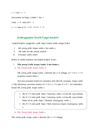 x = 7 atau x = –1
Jadi pembuat nol fungsi f adalah 7 dan –1
Untuk x = 0 maka f(0) = –7
x = –2 maka f(–2) = (–2)2 – 6 (–2) – 7 = 9
d) Menggambar Grafik Fungsi Kuadrat
Langkah-langkah menggambar grafik fungsi kuadrat adalah sebagai berikut:
i. titik potong grafik dengan sumbu x dan sumbu y.
ii. titik balik atau titik puncak parabola.
iii. Persamaan sumbu simetri.
Berikut ini adalah penjelasan dari langkah-langkah di atas :
i. Titik potong Grafik dengan Sumbu X dan Sumbu y
a) Titik Potong Grafik dengan Sumbu X
Titik potong grafik dengan sumbu x diperoleh jika y= 0, sehingga 𝑎𝑥2
+ 𝑏𝑥 + 𝑐 = 0
merupakan kuadrat dalam x.
Akar-akar persamaan kuadrat itu merupakan absis titik-titik potongnya dengan sumbu
x. Nilai diskriminan persamaan kuadrat 𝑎𝑥2
+ 𝑏𝑥 + 𝑐 = 0 ,yaitu 𝐷 = 𝑏2
− 4𝑎𝑐 menentukan
banyak titik potong grafik dengan sumbu x.
b) Titik Potong Grafik dengan Sumbu y
Titik potong grafik dengan sumbu y diperoleh jika 𝑥 = 0, sehingga
1. Jika D > 0, maka grafik fungsi f memotong sumbu x di dua titik yang berlainan.
2. Jika D = 0, maka grafik fungsi f memotong sumbu x di dua titik yang berimpit.
Dalam hal ini, grafik fungsi f dikatakan menyinggung sumbu x.
3. Jika D < 0, maka grafik fungsi f tidak memotong maupun menyinggung sumbu
x.
 